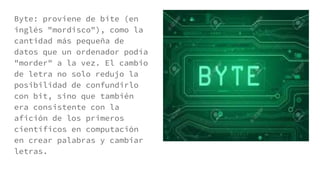 Byte: proviene de bite (en
inglés "mordisco"), como la
cantidad más pequeña de
datos que un ordenador podía
"morder" a la vez. El cambio
de letra no solo redujo la
posibilidad de confundirlo
con bit, sino que también
era consistente con la
afición de los primeros
científicos en computación
en crear palabras y cambiar
letras.
 