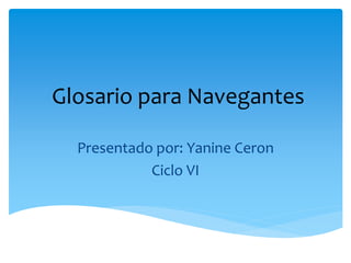 Glosario para Navegantes
Presentado por: Yanine Ceron
Ciclo VI
 