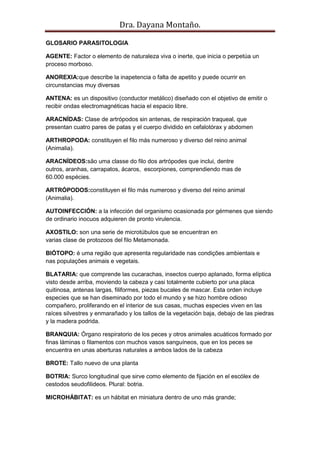 Dra. Dayana Montaño.
GLOSARIO PARASITOLOGIA
AGENTE: Factor o elemento de naturaleza viva o inerte, que inicia o perpetúa un
proceso morboso.
ANOREXIA:que describe la inapetencia o falta de apetito y puede ocurrir en
circunstancias muy diversas
ANTENA: es un dispositivo (conductor metálico) diseñado con el objetivo de emitir o
recibir ondas electromagnéticas hacia el espacio libre.
ARACNÍDAS: Clase de artrópodos sin antenas, de respiración traqueal, que
presentan cuatro pares de patas y el cuerpo dividido en cefalotórax y abdomen
ARTHROPODA: constituyen el filo más numeroso y diverso del reino animal
(Animalia).
ARACNÍDEOS:são uma classe do filo dos artrópodes que inclui, dentre
outros, aranhas, carrapatos, ácaros, escorpiones, comprendiendo mas de
60.000 espécies.
ARTRÓPODOS:constituyen el filo más numeroso y diverso del reino animal
(Animalia).
AUTOINFECCIÓN: a la infección del organismo ocasionada por gérmenes que siendo
de ordinario inocuos adquieren de pronto virulencia.
AXOSTILO: son una serie de microtúbulos que se encuentran en
varias clase de protozoos del filo Metamonada.
BIÓTOPO: é uma região que apresenta regularidade nas condições ambientais e
nas populações animais e vegetais.
BLATARIA: que comprende las cucarachas, insectos cuerpo aplanado, forma elíptica
visto desde arriba, moviendo la cabeza y casi totalmente cubierto por una placa
quitinosa, antenas largas, filiformes, piezas bucales de mascar. Esta orden incluye
especies que se han diseminado por todo el mundo y se hizo hombre odioso
compañero, proliferando en el interior de sus casas, muchas especies viven en las
raíces silvestres y enmarañado y los tallos de la vegetación baja, debajo de las piedras
y la madera podrida.
BRANQUIA: Órgano respiratorio de los peces y otros animales acuáticos formado por
finas láminas o filamentos con muchos vasos sanguíneos, que en los peces se
encuentra en unas aberturas naturales a ambos lados de la cabeza
BROTE: Tallo nuevo de una planta
BOTRIA: Surco longitudinal que sirve como elemento de fijación en el escólex de
cestodos seudofilideos. Plural: botria.
MICROHÁBITAT: es un hábitat en miniatura dentro de uno más grande;
 