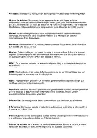 Gráfico: Es la creación y manipulación de imágenes de ilustraciones en el computador. 
Grupos de Noticias: Son grupos de personas que tienen interés por un tema 
determinado y que se intercambian mensajes; sirven, pues, para tertulias internacionales 
por red. A diferencia de las listas de discusión, no es necesario apuntarte, sólo conectarte. 
Hay listas de noticias prácticamente para cualquier tema. Hay mas de 10.000 fórums. 
Hacker: Informático especializado o con inquietudes de salvar determinados retos 
complejos. Popularmente se le considera dedicado a la inflitración en sistemas 
informáticos con fines destructivos. 
Hardware: Se denomina así al conjunto de componentes físicos dentro de la informática 
(un teclado, una placa, por ej.). 
Hosting: Palabra del Ingles que quiere decir dar hospedar o alojar. Aplicado al Internet, 
significa poner una pagina web en un servidor de Internet para que esta pueda ser vista 
en cualquier lugar del mundo entero con acceso al Internet. 
HTML: Es el lenguaje estándar para describir el contenido y la apariencia de las páginas 
en el WWW. 
HTTP: Es el protocolo o las reglas de funcionamiento de los servidores WWW, que son 
los encargados de mantener este tipo de páginas. 
Icono: Representación gráfica de un elemento, generalmente una opción a elegir, que 
sustituye o complementa al texto escrito. 
Impresora: Periférico de salida, que conectado generalmente al puerto paralelo permite el 
paso a papel de la documentación en formato escrito o gráficos. Hoy se utilizan 
principalmente las de inyección y las láser. 
Información: Es un conjunto de datos, y automáticos, que funcionan por sí mismos. 
Informática: Ciencia que estudia el tratamiento automático y racional de la información, a 
través de los ordenadores. 
Interactivo: Un sistema es interactivo cuando permite un diálogo continuo entre el usuario 
y la aplicación, respondiendo ésta a las órdenes de aquel. 
Interfaz de usuario: Es la manera de funcionar el ordenador de cara al usuario, o mejor, 
la relación de ambos, es decir, cómo responde a los sucesos o acciones. 
 