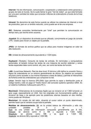 Internet: Vía de información, comunicación, cooperación y colaboración entre personas y 
grupos de todo el mundo. Se le suele llamar la gran "red de redes", ya que está formada 
por una gran cantidad de redes que conectan millones de ordenadores a través de la línea 
telefónica. 
Intranet: Se denomina de esta forma cuando se utilizan los sistemas de Internet a nivel 
de protocolos, pero en un ámbito reducido, como puede ser el de una empresa. 
IRC: Sistemas conocidos familiarmente por "chat" que permiten la comunicación en 
tiempo real y por escrito entre usuarios. 
Joystick: Es un dispositivo de entrada que es utilizado, comúnmente en juego de consola 
o PC. Usado para mover un objeto por la pantalla. 
JPEG: Un formato de archivo gráfico que se utiliza para mostrar imágenes en color de 
alta resolución. 
KB: Unidad de almacenamiento equivalente a 1.024 bytes. 
Keyboard: (Teclado). Conjunto de teclas de entrada. En terminales y computadores 
personales, el teclado incluye las teclas de una máquina de escribir estándar y varias 
teclas especiales tales como control, alt y esc, así como las teclas de función. 
LAN: (Local Area Network). Red de área local. El término LAN define la conexión física y 
lógica de ordenadores en un entorno generalmente de oficina. Su objetivo es compartir 
recursos (como acceder a una misma impresora o base de datos) y permite el intercambio 
de ficheros entre los ordenadores que componen la red. 
Linux: Versión bajo la licencia GPL/GNU (que permite la copia y distribución junto al 
código fuente y sólo se paga el "medio físico") del conocido systema operativo UNIX. Es 
un sistema multitarea multiusuario para PC´s. 
Macintosh: Ordenadores de la empresa Apple que se iniciaron en el 1.984 tomando un 
gran auge, especialmente en USA. Son los originales con funcionamiento gráfico, que 
sirvieron de base o de ejemplo para los posteriores sitemas basados en ese interfaz, 
como puede ser Windows. 
Maximizar: Un simple clic del ratón, situando el cursor sobre un punto determinado, 
permite hacer que la ventana ocupe toda la pantalla. 
Medidas de almacenamiento: Bit: es la unidad básica de información y sólo dos 
unidades posibles el 0 y el 1. 
Byte: es una unidad de información compuesta generalmente por 8 bits. 
Kilobyte: se abrevia como K o KB y equivale a 1.024 bytes. 
Megabyte: se abrevia como MB y es igual a 1.024 KB. 
Gigabyte: se abrevia GB y equivale a 1.024 MB. 
 