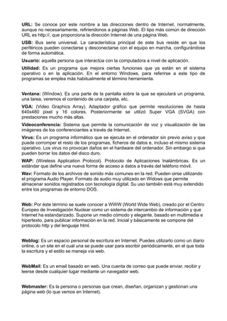 URL: Se conoce por este nombre a las direcciones dentro de Internet, normalmente, 
aunque no necesariamente, refiriendonos a páginas Web. El tipo más común de dirección 
URL es http://, que proporciona la dirección Internet de una página Web. 
USB: Bus serie universal. La característica principal de este bus reside en que los 
periféricos pueden conectarse y desconectarse con el equipo en marcha, configurándose 
de forma automática. 
Usuario: aquella persona que interactúa con la computadora a nivel de aplicación. 
Utilidad: Es un programa que mejora ciertas funciones que ya están en el sistema 
operativo o en la aplicación. En el entorno Windows, para referirse a este tipo de 
programas se emplea más habitualmente el término herramienta. 
Ventana: (Window). Es una parte de la pantalla sobre la que se ejecutará un programa, 
una tarea, veremos el contenido de una carpeta, etc. 
VGA: (Video Graphics Array). Adaptador gráfico que permite resoluciones de hasta 
640x480 pixel y 16 colores. Posteriormente se utilizó Super VGA (SVGA) con 
prestaciones mucho más altas. 
Videoconferencia: Sistema que permite la comunicación de voz y visualización de las 
imágenes de los conferenciantes a través de Internet. 
Virus: Es un programa informático que se ejecuta en el ordenador sin previo aviso y que 
puede corromper el resto de los programas, ficheros de datos e, incluso el mismo sistema 
operativo. Los virus no provocan daños en el hardware del ordenador. Sin embargo si que 
pueden borrar los datos del disco duro. 
WAP: (Wireless Application Protocol). Protocolo de Aplicaciones Inalámbricas. Es un 
estándar que define una nueva forma de acceso a datos a través del teléfono móvil. 
Wav: Formato de los archivos de sonido más comunes en la red. Pueden oirse utilizando 
el programa Audio Player. Formato de audio muy utilizado en Widows que permite 
almacenar sonidos registrados con tecnología digital. Su uso también está muy extendido 
entre los programas de entorno DOS. 
Web: Por éste término se suele conocer a WWW (World Wide Web), creado por el Centro 
Europeo de Investigación Nuclear como un sistema de intercambio de información y que 
Internet ha estandarizado. Supone un medio cómodo y elegante, basado en multimedia e 
hipertexto, para publicar información en la red. Inicial y básicamente se compone del 
protocolo http y del lenguaje html. 
Weblog: Es un espacio personal de escritura en Internet. Puedes utilizarlo como un diario 
online, o un site en el cual una se puede usar para escribir periódicamente, en el que toda 
la escritura y el estilo se maneja vía web. 
WebMail: Es un email basado en web. Una cuenta de correo que puede enviar, recibir y 
leerse desde cualquier lugar mediante un navegador web. 
Webmaster: Es la persona o personas que crean, diseñan, organizan y gestionan una 
página web (lo que vemos en Internet). 
 