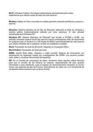 WI-FI: (Wireless Fidelity). Tecnología relativamente estandarizada para redes 
inalámbricas que utilizan ondas de radio de corto alcance. 
Wireless: Redes sin hilos. Las redes sin cables permiten compartir periféricos y acceso a 
Internet. 
Windows: Sistema operativo de 32 bits, de Microsoft, elaborado al estilo de ventanas y 
sistema gráfico (tradicionalmente utilizado por otros sistemas). El más utilizado 
actualmente es el Windows XP. 
Windows XP: Sistema Operativo de Microsoft que sucede a W.2000 y W.ME, con 
distintas versiones hasta la de 64 bits para los nuevos procesadores Intel. Se recomienda 
en cualquier caso un Pentium II y 128 megas de RAM y será actualizable tan solo para los 
que utilicen Windows 98 en adelante, el resto es instalación completa. 
Word: Procesador de texto de Microsoft, integrado en el paquete Office. 
Word Perfect: Procesador de Texto de Corel. 
WWW: (World Wide Web). Telaraña o malla mundial. Sistema de información con 
mecanismos de hipertexto creado por investigadores del CERN. Los usuarios pueden 
crear, editar y visualizar documentos de hipertexto. 
ZIP: Es un formato de compresión de datos. Comprimir datos significa utilizar técnicas 
para que el tamaño de los ficheros se reduzca, especialmente útil para guardar 
información o para distribuirla, pues el espacio de almacenamiento necesario es mucho 
menor, eso depende del tipo de ficheros. Normalmente se utiliza con una herramienta de 
compresión-descompresión que se llama WinZip. 
