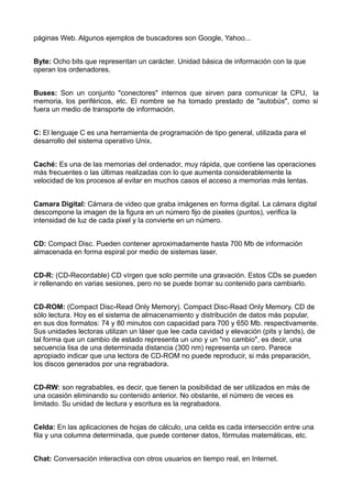 páginas Web. Algunos ejemplos de buscadores son Google, Yahoo... 
Byte: Ocho bits que representan un carácter. Unidad básica de información con la que 
operan los ordenadores. 
Buses: Son un conjunto "conectores" internos que sirven para comunicar la CPU, la 
memoria, los periféricos, etc. El nombre se ha tomado prestado de "autobús", como si 
fuera un medio de transporte de información. 
C: El lenguaje C es una herramienta de programación de tipo general, utilizada para el 
desarrollo del sistema operativo Unix. 
Caché: Es una de las memorias del ordenador, muy rápida, que contiene las operaciones 
más frecuentes o las últimas realizadas con lo que aumenta considerablemente la 
velocidad de los procesos al evitar en muchos casos el acceso a memorias más lentas. 
Camara Digital: Cámara de video que graba imágenes en forma digital. La cámara digital 
descompone la imagen de la figura en un número fijo de pixeles (puntos), verifica la 
intensidad de luz de cada pixel y la convierte en un número. 
CD: Compact Disc. Pueden contener aproximadamente hasta 700 Mb de información 
almacenada en forma espiral por medio de sistemas laser. 
CD-R: (CD-Recordable) CD vírgen que solo permite una gravación. Estos CDs se pueden 
ir rellenando en varias sesiones, pero no se puede borrar su contenido para cambiarlo. 
CD-ROM: (Compact Disc-Read Only Memory). Compact Disc-Read Only Memory. CD de 
sólo lectura. Hoy es el sistema de almacenamiento y distribución de datos más popular, 
en sus dos formatos: 74 y 80 minutos con capacidad para 700 y 650 Mb. respectivamente. 
Sus unidades lectoras utilizan un láser que lee cada cavidad y elevación (pits y lands), de 
tal forma que un cambio de estado representa un uno y un "no cambio", es decir, una 
secuencia lisa de una determinada distancia (300 nm) representa un cero. Parece 
apropiado indicar que una lectora de CD-ROM no puede reproducir, si más preparación, 
los discos generados por una regrabadora. 
CD-RW: son regrabables, es decir, que tienen la posibilidad de ser utilizados en más de 
una ocasión eliminando su contenido anterior. No obstante, el número de veces es 
limitado. Su unidad de lectura y escritura es la regrabadora. 
Celda: En las aplicaciones de hojas de cálculo, una celda es cada intersección entre una 
fila y una columna determinada, que puede contener datos, fórmulas matemáticas, etc. 
Chat: Conversación interactiva con otros usuarios en tiempo real, en Internet. 
 