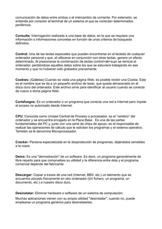 comunicación de datos entre ambos o el intercambio de corriente. Por extensión, se 
entiende por conector el terminal de un sistema al que se conectan determinados 
periféricos. 
Consulta: Interrogación realizada a una base de datos, en la que se requiere una 
información o informaciones concretas en función de unos criterios de búsqueda 
definidos. 
Control: Una de las teclas especiales que pueden encontrarse en el teclado de cualquier 
ordenador personal y que, al utilizarse en conjunción con otras teclas, genera un efecto 
determinado. Al presionarse la combinación de teclas control+alt+supr se reinicia el 
ordenador, perdiéndose aquellos datos sobre los que se estuviera trabajando en ese 
momento y que no hubieran sido grabados previamente. 
Cookies: (Galletas) Cuando se visita una página Web, es posible recibir una Cookie. Este 
es el nombre que se da a un pequeño archivo de texto, que queda almacenado en el 
disco duro del ordenador. Este archivo sirve para identificar al usuario cuando se conecta 
de nuevo a dicha página Web. 
Cortafuegos: Es un ordenador o un programa que conecta una red a Internet pero impide 
el acceso no autorizado desde Internet. 
CPU: Conocida como Unidad Central de Proceso o procesador, es el “cerebro” del 
ordenador y se encuentra encajado en la Placa Base. Es una de las partes 
fundamentales del PC y, junto con una serie de chips de apoyo, es el responsable de 
realizar las operaciones de cálculo que le solicitan los programas y el sistema operativo. 
También se le denomina Microprocesador. 
Cracker: Persona especializada en la desprotección de programas, dejándolos sensibles 
a la copia. 
Demo: Es una "demostración" de un software. Es decir, un programa generalmente de 
libre reparto para que compruebes su utilidad y la diferencia entre ésta y el programa 
comercial depende del fabricante. 
Descargar: Copiar a traves de una red (Internet, BBS, etc.) un elemento que se 
encuentra ubicado físicamente en otro ordenador (Un fichero, un programa, un 
documento, etc.) a nuestro disco duro. 
Desinstalar: Eliminar hardware o software de un sistema de computación. 
Muchas aplicaciones vienen con su propia utilidad "desinstalar", cuando no, puede 
emplearse un programa genérico para desinstalarlas. 
 