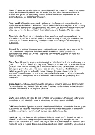 Dialer: Programas que efectúan una marcación telefónica o conexión a una línea de alto 
coste, de manera transparente para el usuario que verá en su factura teléfonica un 
número que ignora por completo y con una suma normalmente desorbitada. Es un 
sistema típico de las descargas "gratuitas". 
Dirección IP: (Dirección de protocolo de Internet). La forma estándar de identificar un 
equipo que está conectado a Internet . Consta de cuatro números separados por puntos y 
cada numero es menor de 256; por ejemplo 192.200.44.69. El adminsitrador del servidor 
Web o su proveedor de servicios de Internet asignará una dirección IP a su equipo. 
Directorio raíz: Directorio principal de un disco, en el que se almacenan el resto de 
subdirectorios y archivos concretos como el autoexec.bat y el config.sys. En el entorno 
Windows, los términos directorio y subdirectorio son sustituidos por los de carpeta y 
subcarpeta. 
DirectX: Es el sistema de programación multimedia más avanzado por el momento. Es 
una colección de programas que acelera el sistema en las tareas gráficas. Un 
componente es "Direct-3D". Con e´l se puede, bajo windows, jugar de un modo más 
rápido y cómodo. 
Disco Duro: Unidad de almacenamiento principal del ordenador, donde se almacena una 
gran cantidad de datos y programas. Tiene mucha capacidad de almacenamiento 
(pueden caber muchos Gbytes). Es la unidad más rápida tanto para acceder a los datos 
como para guardarlos. Lo normal es que sea fijo e interno, aunque también los hay 
extraíbles y externos. Un ordenador puede disponer de varios discos duros. La 
información que almacena no puede ser procesada directamente por el microprocesador 
sino que, en un paso previo, deben transferirse a la memoria RAM para que pueda 
manejarla. 
Disquetera: Permite guardar información para poder extraerla fácilmente del ordenador. 
Su capacidad es muy limitada (1'44 Mbytes). El formato de disquet que se ha mantenido 
hasta es momento es el de pulgadas y media. 
DivX: Es un sistema de video del tipo de *pago por visualizarlo*. Precisa un lector y una 
conexión a la red, o también se da la adquisición del disco, que es tipo DVD. 
DNS: Domain Name System. Son unas direcciones simbólicas utilizadas en Internet y que 
sustituyen a las cadenas de números que son las verdaderas direcciones. Se le conoce 
también con el nombre de "dominio", aunque no es del todo exacto. 
Dominio: Hay dos sistemas principalmente de incluir una dirección de páginas Web en 
Internet, la utilización de espacios generalmente gratuitos y que "cuelgan" de una 
empresa de suministros o el alta de una propia. Tanto la suministradora de servicios en su 
momento como el registro de una dirección propia lo que hacen es registrar un dominio, o 
 