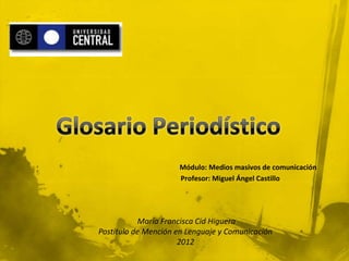 Módulo: Medios masivos de comunicación
                     Profesor: Miguel Ángel Castillo




           María Francisca Cid Higuera
Postítulo de Mención en Lenguaje y Comunicación
                      2012
 