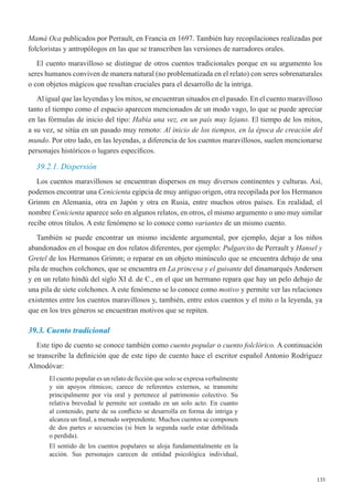 135
Mamá Oca publicados por Perrault, en Francia en 1697. También hay recopilaciones realizadas por
folcloristas y antropólogos en las que se transcriben las versiones de narradores orales.
El cuento maravilloso se distingue de otros cuentos tradicionales porque en su argumento los
seres humanos conviven de manera natural (no problematizada en el relato) con seres sobrenaturales
o con objetos mágicos que resultan cruciales para el desarrollo de la intriga.
Al igual que las leyendas y los mitos, se encuentran situados en el pasado. En el cuento maravilloso
tanto el tiempo como el espacio aparecen mencionados de un modo vago, lo que se puede apreciar
en las fórmulas de inicio del tipo: Había una vez, en un país muy lejano. El tiempo de los mitos,
a su vez, se sitúa en un pasado muy remoto: Al inicio de los tiempos, en la época de creación del
mundo. Por otro lado, en las leyendas, a diferencia de los cuentos maravillosos, suelen mencionarse
personajes históricos o lugares específicos.
39.2.1. Dispersión
Los cuentos maravillosos se encuentran dispersos en muy diversos continentes y culturas. Así,
podemos encontrar una Cenicienta egipcia de muy antiguo origen, otra recopilada por los Hermanos
Grimm en Alemania, otra en Japón y otra en Rusia, entre muchos otros países. En realidad, el
nombre Cenicienta aparece solo en algunos relatos, en otros, el mismo argumento o uno muy similar
recibe otros títulos. A este fenómeno se lo conoce como variantes de un mismo cuento.
También se puede encontrar un mismo incidente argumental, por ejemplo, dejar a los niños
abandonados en el bosque en dos relatos diferentes, por ejemplo: Pulgarcito de Perrault y Hansel y
Gretel de los Hermanos Grimm; o reparar en un objeto minúsculo que se encuentra debajo de una
pila de muchos colchones, que se encuentra en La princesa y el guisante del dinamarqués Andersen
y en un relato hindú del siglo XI d. de C., en el que un hermano repara que hay un pelo debajo de
una pila de siete colchones. A este fenómeno se lo conoce como motivo y permite ver las relaciones
existentes entre los cuentos maravillosos y, también, entre estos cuentos y el mito o la leyenda, ya
que en los tres géneros se encuentran motivos que se repiten.
39.3. Cuento tradicional
Este tipo de cuento se conoce también como cuento popular o cuento folclórico. A continuación
se transcribe la definición que de este tipo de cuento hace el escritor español Antonio Rodríguez
Almodóvar:
El cuento popular es un relato de ficción que solo se expresa verbalmente
y sin apoyos rítmicos; carece de referentes externos, se transmite
principalmente por vía oral y pertenece al patrimonio colectivo. Su
relativa brevedad le permite ser contado en un solo acto. En cuanto
al contenido, parte de su conflicto se desarrolla en forma de intriga y
alcanza un final, a menudo sorprendente. Muchos cuentos se componen
de dos partes o secuencias (si bien la segunda suele estar debilitada
o perdida).
El sentido de los cuentos populares se aloja fundamentalmente en la
acción. Sus personajes carecen de entidad psicológica individual,
 