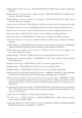 157
Delgado Aparaín, Terribles ojos verdes = DELGADO APARAÍN, M. (2006): Cuentos completos. Montevideo:
Alfaguara.
Delgado Aparaín, Un maletín negro de ángulos dorados = DELGADO APARAÍN, M. (2006): Cuentos
completos. Montevideo: Alfaguara.
Delgado Aparaín, Y así nace un Pambelé y no desaparece = DELGADO APARAÍN, M. (2006): Cuentos
completos. Montevideo: Alfaguara.
Descartes, Discurso del método = DESCARTES, R. (1994): Discurso del método [1637]. BuenosAires: Losada.
Di Giorgio, Los papeles salvajes II = DI GIORGIO, M. (1991): Los papeles salvajes II. Montevideo: Arca.
El País, El director en su museo = EL PAÍS. (2002). El director en su museo. Madrid: Diario El País S. L.
García Lorca, Idilio = GARCÍA LORCA, F. (1983). Poesía: La Habana: Ed. Pueblo y educación.
García Lorca, Madrigal = GARCÍA LORCA, F. (1983): Poesía. La Habana: Ed. Pueblo y educación.
García Lorca, Romance de la luna luna = GARCÍA LORCA, F. (1983): Poesía. La Habana: Ed. Pueblo y
educación.
Garcilaso, Égloga I = GARCILASO DE LAVEGA: Égloga I: El dulce lamentar de dos pastores. Recuperado de
<http://es.wikisource.org/wiki/El_dulce_lamentar_de_dos_pastores> [12/04/2012].
Guillén, Cantos para soldados y sones para turistas = GUILLÉN, N. (1937): Cantos para soldados y sones
para turistas. México D. F.: Masas.
Guillén, El abuelo = GUILLÉN, N. (2002): Donde nacen las aguas (antología). México D. F.: FCE.
Hernández, Nadie encendía las lámparas = HERNÁNDEZ, F. (1947): Nadie encendía las lámparas. Buenos
Aires: Sudamericana.
Hernández, Las hortensias = HERNÁNDEZ, F. (1967): Las hortensias. Montevideo: Arca.
Hernández, Elegía = HERNÁNDEZ, M. (1936): El rayo que no cesa. Madrid: Héroe.
Hernández, Poema X = HERNÁNDEZ, M. (1978): El rayo que no cesa. Madrid: Espasa Calpe.
Herrera y Reissig, Solo verde-amarillo para flauta, Llave de U. = HERRERAY REISSIG, J. (1902): Recuperado
de <http://www.herrerayreissig.org/www.herrerayreissig.org/Eufocordias.html> [12/04/2012].
Herrero, El ocaso del régimen. Del asesinato de Carrero a la muerte de Franco = HERRERO, L. (1995):
«El ocaso del régimen. Del asesinato de Carrero a la muerte de Franco». Madrid: Temas de hoy. En RAE:
Banco de datos (CREA). Corpus de referencia del español actual. Recuperado de <http://www.rae.es>
[25/05/2012].
La vanguardia, El arte le da color a la vida = LAVANGUARDIA(1994): El arte de la color a la vida. Barcelona:
TISA. En RAE: Banco de datos (CREA). Corpus de referencia del español actual. Recuperado de <http://
www.rae.es> [25/05/2012].
Larreta, Volavérunt = LARRETA, A. (1995): Volavérunt. Barcelona: Planeta.
Lars, Niño de ayer = GARCÍA ALLER, Á. y GARCÍA RODRÍGUEZ, A. (1984): Antología de poetas
hispanoamericanos. Madrid: Nebrija.
Lope de Vega, Soneto 126 = LOPE DE VEGA, F.: Sonetos. Recuperado de <http://es.wikisource.org/wiki/
Desmayarse,_atreverse,_estar_furioso> [12/04/2012].
 