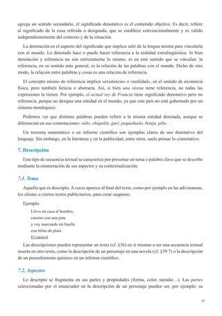 33
agrega un sentido secundario, el significado denotativo es el contenido objetivo. Es decir, refiere
al significado de la cosa referida o designada, que se establece convencionalmente y es válido
independientemente del contexto y de la situación.
La denotación es el aspecto del significado que implica salir de la lengua misma para vincularla
con el mundo. Lo denotado hace o puede hacer referencia a la realidad extralingüística. Si bien
denotación y referencia no son estrictamente lo mismo, es en este sentido que se vinculan: la
referencia, en su sentido más general, es la relación de las palabras con el mundo. Dicho de otro
modo, la relación entre palabras y cosas es una relación de referencia.
El concepto mismo de referencia implica «existencia» o «realidad», en el sentido de existencia
física, pero también ficticia o abstracta. Así, si bien  una sirena tiene referencia, no todas las
expresiones la tienen. Por ejemplo, el actual rey de Francia tiene significado denotativo pero no
referencia, porque no designa una entidad en el mundo, ya que este país no está gobernado por un
sistema monárquico.
Podemos ver que distintas palabras pueden referir a la misma entidad denotada, aunque se
diferencian en sus connotaciones: niño, chiquilín, gurí, pequeñuelo, botija, pibe.
Un teorema matemático o un informe científico son ejemplos claros de uso denotativo del
lenguaje. Sin embargo, en la literatura y en la publicidad, entre otros, suele primar lo connotativo.
7. Descripción
Este tipo de secuencia textual se caracteriza por presentar un tema o palabra clave que se describe
mediante la enumeración de sus aspectos y su contextualización.
7.1. Tema
Aquello que es descripto. A veces aparece al final del texto, como por ejemplo en las adivinanzas,
los chistes o ciertos textos publicitarios, para crear suspenso.
Ejemplo:
Llevo mi casa al hombro,
camino con una pata
y voy marcando mi huella
con hilito de plata.
El caracol
Las descripciones pueden representar un texto (cf. §36) en sí mismas o ser una secuencia textual
inserta en otro texto, como la descripción de un personaje en una novela (cf. §39.7) o la descripción
de un procedimiento químico en un informe científico.
7.2. Aspectos
Lo descripto se fragmenta en sus partes y propiedades (forma, color, tamaño…). Las partes
seleccionadas por el enunciador en la descripción de un personaje pueden ser, por ejemplo: su
 