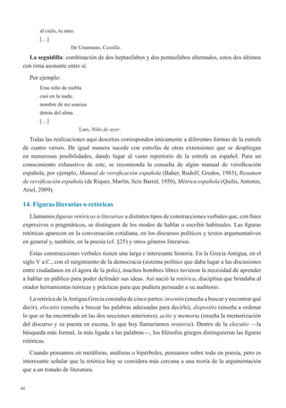 44
al cielo, tu amo.
[…]
De Unamuno, Castilla.
La seguidilla: combinación de dos heptasílabos y dos pentasílabos alternados, estos dos últimos
con rima asonante entre sí.
Por ejemplo:
Eras niño de niebla
casi en la nada;
nombre de mi sonrisa
detrás del alma.
[…]
Lars, Niño de ayer.
Todas las realizaciones aquí descritas corresponden únicamente a diferentes formas de la estrofa
de cuatro versos. De igual manera sucede con estrofas de otras extensiones que se despliegan
en numerosas posibilidades, dando lugar al vasto repertorio de la estrofa en español. Para un
conocimiento exhaustivo de este, se recomienda la consulta de algún manual de versificación
española, por ejemplo, Manual de versificación española (Baher, Rudolf, Gredos, 1983), Resumen
de versificación española (de Riquer, Martín, Seix Barral, 1950), Métrica española (Quilis,Antonio,
Ariel, 2009).
14. Figuras literarias o retóricas
Llamamos figuras retóricas o literarias a distintos tipos de construcciones verbales que, con fines
expresivos o pragmáticos, se distinguen de los modos de hablar o escribir habituales. Las figuras
retóricas aparecen en la conversación cotidiana, en los discursos políticos y textos argumentativos
en general y, también, en la poesía (cf. §25) y otros géneros literarios.
Estas construcciones verbales tienen una larga e interesante historia. En la Grecia Antigua, en el
siglo V a.C., con el surgimiento de la democracia (sistema político que daba lugar a las discusiones
entre ciudadanos en el ágora de la polis), muchos hombres libres tuvieron la necesidad de aprender
a hablar en público para poder defender sus ideas. Así nació la retórica, disciplina que brindaba al
orador herramientas teóricas y prácticas para que pudiera persuadir a su auditorio.
La retórica de laAntigua Grecia constaba de cinco partes: inventio (enseña a buscar y encontrar qué
decir), elocutio (enseña a buscar las palabras adecuadas para decirlo), dispositio (enseña a ordenar
lo que se ha encontrado en las dos secciones anteriores), actio y memoria (enseña la memorización
del discurso y su puesta en escena, lo que hoy llamaríamos oratoria). Dentro de la elocutio —la
búsqueda más formal, la más ligada a las palabras—, los filósofos griegos distinguieron las figuras
retóricas.
Cuando pensamos en metáforas, anáforas o hipérboles, pensamos sobre todo en poesía, pero es
interesante señalar que la retórica hoy se considera más cercana a una teoría de la argumentación
que a un tratado de literatura.
 