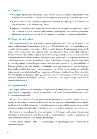 58
17.3. Actitudes
•	 Conciencia de la norma: implica una actitud positiva hacia la codificación de las normas de la
lengua estándar, mediante la elaboración de ortografías, gramáticas y diccionarios, entre otros.
•	 Lealtad: deseo de una comunidad lingüística de retener su lengua y, si es necesario, de
defenderla contra la invasión extranjerizante.
•	 Orgullo: el reconocimiento del prestigio de la variedad estándar provoca orgullo en el sujeto
que la domina. A su vez, una actitud positiva como la del orgullo es un requisito para generar
el deseo de participar en el devenir social, mediante el empleo de la propia lengua estándar.
18. Marcas de subjetividad
Las marcas de subjetividad son aquellas marcas lingüísticas que evidencian la presencia del
locutor en el enunciado. De acuerdo con Benveniste (1970), la subjetividad es la capacidad que tiene
el locutor para presentarse como sujeto, es decir, el locutor hace uso de determinadas formas que la
lengua pone a su disposición para imprimir en su enunciado marcas de su subjetividad. El primero
de estos recursos está constituido por el pronombre yo. Según el autor, el uso de este pronombre
es fundamento mismo de la conciencia de sí mismo, esta conciencia de sí es posible mediante la
experimentación por contraste de la existencia de un tú. Esto quiere decir que no existe subjetividad
sin intersubjetividad. No solo los pronombres funcionan como marcadores de subjetividad en el
discurso, también lo hacen los indicadores de la deixis (esto, aquí, ahora, etc.) y también lo verbos
denominados modalizadores (creer, suponer, presumir, etc.). Estos verbos, cuando son empleados
en primera persona, señalan el grado de compromiso del locutor con el contenido de su enunciado.
Así, por ejemplo, un enunciado como La cosecha no se verá perjudicada por las lluvias, es un
enunciado impersonal, mientras que Creo que la cosecha no se verá perjudicada por las lluvias, es
un enunciado subjetivo.
19. Mapa semántico
Los mapas semánticos son estrategias de organización y jerarquización de la información que
surgen unidas a una gran preocupación por lograr elevar los niveles de comprensión lectora a través
del aumento del vocabulario.
El antecedente inmediato de estas estrategias son los mapas conceptuales, recurso creado por
Novak para favorecer el aprendizaje. Este autor sustenta su teoría en el concepto de aprendizaje
significativo de Ausubel, para quien el individuo construye el aprendizaje cuando logra vincular
saberes y conceptos viejos con saberes y conceptos nuevos y, a partir de ahí, genera nuevos conceptos.
Este recurso no es exclusivo del texto explicativo (cf. §38), pero en él adquiere fundamental
importancia si recordamos que uno de sus objetivos fundamentales es lograr que el escucha o el
lector entiendan y aprendan sobre un tema determinado.
Gómez, Ontoria y Molina (1999: 152) sugieren seguir los siguientes pasos en la construcción de
un mapa semántico:
 