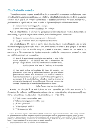 62
21.1. Clasificación semántica
El estudio semántico propone una clasificación en nexos aditivos, causales, condicionales, entre
otros. El criterio generalmente utilizado con este fin ha sido el de la conmutación.4
Es decir, se agrupan
aquellos nexos que en un contexto determinado se pueden sustituir unos por otros, manteniendo,
grosso modo, su significado, tal como se ve en el siguiente ejemplo de nexos contrastivos:
(5) Juan estuvo muy enfermo pero fue a trabajar.
(5’) Juan estuvo muy enfermo; sin embargo, fue a trabajar.
Aun así, este criterio no es absoluto, ya que algunas sustituciones no son posibles. Por ejemplo, si
bien como y ya que son conjunciones causales, es dudosa la siguiente sustitución:
(6) Como no teníamos dinero, no compramos el diccionario.
(7) ?Ya que no teníamos dinero, no compramos el diccionario. 5
Otra salvedad que se debe hacer es que los nexos no están fijados en un solo grupo, sino que una
misma unidad puede pertenecer a más de uno, dependiendo del contexto. Por ejemplo, el adverbio
entonces puede evidenciar un valor temporal o puede actuar como conector de conclusión o de
consecuencia. Si contrastamos los siguientes ejemplos, en (8) observamos un uso temporal, en tanto
que en (9) tenemos un uso consecutivo.
(8) A partir de aquel tiempo también fue más benigno el pasar de los
días de los peones. […] Por entonces doña Kata ya no fastidiaba con
pródigos castigos durante las ausencias torturantes del hombre dueño.
Delgado Aparaín, Y así nace un Pambelé y no desaparece.
(9) Esta poesía realiza, en los planos del ritmo, del lenguaje y del
pensamiento, conexiones y abreviaturas inmensas que son también
particularidades íntimas de la arquitectura y de la música. Pero de no
lograrse una conjunción de oposiciones constructivas e ideas generales,
experiencias de la sensibilidad más refinada y maestrías técnicas, el
poema se inclinará a morir irremisiblemente. El poema, entonces, cae
con todo el despojo de su andamiaje en el más espeso olvido.
Oribe, Tiempo, muerte e inmortalidad.
Veamos otro ejemplo. Y es prototípicamente una conjunción que indica una sumatoria de
elementos. Sin embargo, en (10) podríamos interpretar un contenido adversativo, conmutable por
(10’), o un contenido condicional en (11), conmutable por (11’) o (11’’).
(10) Tenía examen y no recordaba nada.
(10’) Tenía examen pero no recordaba nada.
(11) Cásese y será feliz.
(11’) Cásese porque será feliz.
(11’’) Si se casa, será feliz.
4	 Según el Diccionario de lingüística de Lewandowski (1982), la conmutación es un procedimiento mediante el cual se sustituye una unidad
por otra para discernir si tal cambio entraña una diferencia de significado o no. Vemos que la sustitución del sintagma nominal por el pro-
nombre en los siguientes ejemplos no evidencia cambio de significado, dado que ambos señalan la misma entidad: (1) Traje los libros que me
pediste; (2) Los traje. Sin embargo, la conmutación del modo subjuntivo (3) por el indicativo (4) produce cambio de significado (ver §17.2. El
modo): (3) Busco un pantalón que me sirva; (4) Busco un pantalón que me sirve.
5	 El signo de interrogación indica que existe una gramaticalidad dudosa.
 