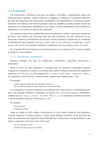 65
21.3. Conjunciones
Las conjunciones constituyen una clase de palabras invariables y generalmente átonas que
relacionan entre sí palabras, grupos sintácticos o sintagmas, u oraciones. La gramática diferencia
dos tipos de conjunciones: las conjunciones coordinantes y las subordinantes. Las primeras enlazan
elementos sin establecer una relación jerárquica entre los miembros y pueden enlazar más de dos
segmentos. Las conjunciones subordinantes, por su parte, vinculan marcando diversas relaciones de
dependencia y solo ponen en relación dos segmentos.
Así como hay conjunciones, también hay locuciones conjuntivas, es decir, expresiones compuestas
por dos o más términos que funcionan como una sola conjunción. Las más numerosas son las
locuciones conjuntivas subordinantes (la mayoría se forma mediante la conjunción que combinada
con palabras de otras categorías: para que, ya que, cada vez que, dado que, a medida que, a causa
de que, entre otras); las locuciones conjuntivas coordinantes son muy escasas (o bien, así como).
En el capítulo 20 de la Gramática del español para maestros y profesores del Uruguay se puede
profundizar en esta temática. 
21.3.1. Conjunciones coordinantes
Podemos distinguir tres tipos de conjunciones coordinantes: copulativas, disyuntivas y
adversativas.
Desde el punto de vista semántico, se interpreta que los elementos coordinados mediante
conjunciones copulativas se suman, se coordinan aditivamente. Podemos diferenciar las copulativas
simples (y/e (cf. §21.2.2), ni) y las compuestas (ni... ni; tanto... como; tanto... cuanto; así... como...).
La conjunción y toma la forma e cuando precede a palabras que empiezan por i- o hi-.
Por ejemplo:
(1) Mis materias preferidas son Literatura e Historia.
(2) Los mellizos Juana e Ismael están juntos en la misma clase.
Las conjunciones disyuntivas denotan la existencia de dos o más opciones o la alternancia entre
dos o más opciones. También se distinguen las simples (o/u, ni) y las disyuntivas o distributivas
compuestas (sea... sea; ya... ya; ora... ora; bien... bien; o... o). La conjunción o presenta la variante
u cuando la palabra siguiente comienza por o- u ho-.
Por ejemplo:
(3) Seis u ocho.
(4) Pensión u hotel.
Puede ser simple (A o B) o doble o discontinua (o A o B). Desde el punto de vista semántico,
se puede interpretar en forma exclusiva, es decir, puede designar situaciones en las que haya que
optar necesariamente entre algunas de las posibilidades que se mencionan; o de forma inclusiva, que
refiere a situaciones en las que no hay tal elección.
(5) ¿Té, chocolate o café?
(6) Serán las dos o las tres de la tarde.
 