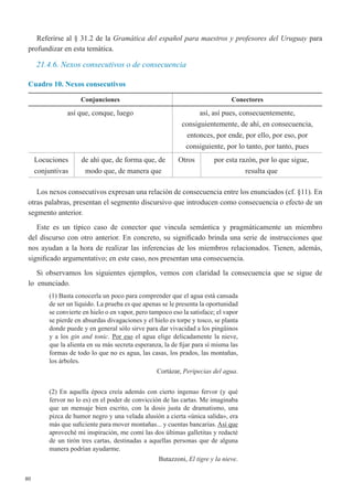 80
Referirse al § 31.2 de la Gramática del español para maestros y profesores del Uruguay para
profundizar en esta temática.
21.4.6. Nexos consecutivos o de consecuencia
Cuadro 10. Nexos consecutivos
Conjunciones Conectores
así que, conque, luego así, así pues, consecuentemente,
consiguientemente, de ahí, en consecuencia,
entonces, por ende, por ello, por eso, por
consiguiente, por lo tanto, por tanto, pues
Locuciones
conjuntivas
de ahí que, de forma que, de
modo que, de manera que
Otros por esta razón, por lo que sigue,
resulta que
Los nexos consecutivos expresan una relación de consecuencia entre los enunciados (cf. §11). En
otras palabras, presentan el segmento discursivo que introducen como consecuencia o efecto de un
segmento anterior.
Este es un típico caso de conector que vincula semántica y pragmáticamente un miembro
del discurso con otro anterior. En concreto, su significado brinda una serie de instrucciones que
nos ayudan a la hora de realizar las inferencias de los miembros relacionados. Tienen, además,
significado argumentativo; en este caso, nos presentan una consecuencia.
Si observamos los siguientes ejemplos, vemos con claridad la consecuencia que se sigue de
lo  enunciado.
(1) Basta conocerla un poco para comprender que el agua está cansada
de ser un líquido. La prueba es que apenas se le presenta la oportunidad
se convierte en hielo o en vapor, pero tampoco eso la satisface; el vapor
se pierde en absurdas divagaciones y el hielo es torpe y tosco, se planta
donde puede y en general sólo sirve para dar vivacidad a los pingüinos
y a los gin and tonic. Por eso el agua elige delicadamente la nieve,
que la alienta en su más secreta esperanza, la de fijar para sí misma las
formas de todo lo que no es agua, las casas, los prados, las montañas,
los árboles.
Cortázar, Peripecias del agua.
(2) En aquella época creía además con cierto ingenuo fervor (y qué
fervor no lo es) en el poder de convicción de las cartas. Me imaginaba
que un mensaje bien escrito, con la dosis justa de dramatismo, una
pizca de humor negro y una velada alusión a cierta «única salida», era
más que suficiente para mover montañas... y cuentas bancarias. Así que
aproveché mi inspiración, me comí las dos últimas galletitas y redacté
de un tirón tres cartas, destinadas a aquellas personas que de alguna
manera podrían ayudarme.
Butazzoni, El tigre y la nieve.
 