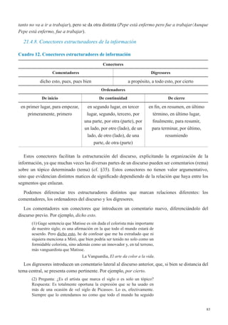 83
tanto no va a ir a trabajar), pero se da otra distinta (Pepe está enfermo pero fue a trabajar/Aunque
Pepe está enfermo, fue a trabajar).
21.4.8. Conectores estructuradores de la información
Cuadro 12. Conectores estructuradores de información
Conectores
Comentadores Digresores
dicho esto, pues, pues bien a propósito, a todo esto, por cierto
Ordenadores
De inicio De continuidad De cierre
en primer lugar, para empezar,
primeramente, primero
en segundo lugar, en tercer
lugar, segundo, tercero, por
una parte, por otra (parte), por
un lado, por otro (lado), de un
lado, de otro (lado), de una
parte, de otra (parte)
en fin, en resumen, en último
término, en último lugar,
finalmente, para resumir,
para terminar, por último,
resumiendo
Estos conectores facilitan la estructuración del discurso, explicitando la organización de la
información, ya que muchas veces las diversas partes de un discurso pueden ser comentarios (rema)
sobre un tópico determinado (tema) (cf. §35). Estos conectores no tienen valor argumentativo,
sino que evidencian distintos matices de significado dependiendo de la relación que haya entre los
segmentos que enlazan.
Podemos diferenciar tres estructuradores distintos que marcan relaciones diferentes: los
comentadores, los ordenadores del discurso y los digresores.
Los comentadores son conectores que introducen un comentario nuevo, diferenciándolo del
discurso previo. Por ejemplo, dicho esto.
(1) Gage sentencia que Matisse es sin duda el colorista más importante
de nuestro siglo; es una afirmación en la que todo el mundo estará de
acuerdo. Pero dicho esto, he de confesar que me ha extrañado que ni
siquiera menciona a Miró, que bien podría ser tenido no solo como un
formidable colorista, sino además como un innovador y, en tal terreno,
más vanguardista que Matisse.
La Vanguardia, El arte da color a la vida.
Los digresores introducen un comentario lateral al discurso anterior, que, si bien se distancia del
tema central, se presenta como pertinente. Por ejemplo, por cierto.
(2) Pregunta: ¿Es el artista que marca el siglo o es solo un tópico?
Respuesta: Es totalmente oportuna la expresión que se ha usado en
más de una ocasión de «el siglo de Picasso». Lo es, efectivamente.
Siempre que lo entendamos no como que todo el mundo ha seguido
 