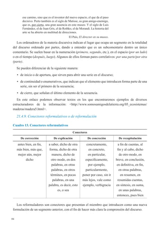 84
ese camino, sino que es el inventor del nuevo espacio, el que da el paso
decisivo. Perto también es el siglo de Matisse, su gran amigo-enemigo,
que es, por cierto, una gran ausencia en este museo. Y el siglo de Luis
Fernández, el de Juan Gris, el de Rothko, el de Morandi. La historia del
arte se ha abierto en multitud de direcciones.
El País, El director en su museo.
Los ordenadores de la materia discursiva indican el lugar que ocupa un segmento en la totalidad
del discurso ordenado por partes, dando a entender que es un subcomentario dentro un único
comentario. Se suelen basar en la numeración (primero, segundo, etc.), en el espacio (por un lado)
o en el tiempo (después, luego). Algunos de ellos forman pares correlativos: por una parte/por otra
(parte).
Se pueden diferenciar de la siguiente manera:
•	 de inicio o de apertura, que sirven para abrir una serie en el discurso;
•	 de continuidad o enumerativos, que indican que el elemento que introducen forma parte de una
serie, sin ser el primero de la secuencia;
•	 de cierre, que señalan el último elemento de la secuencia.
En este enlace podemos observar textos en los que encontraremos ejemplos de diversos
estructuradores de la información: <http://www.somosamigosdelatierra.org/05_ecosistemas/
maderas/madera5.html>.
21.4.9. Conectores reformulativos o de reformulación
Cuadro 13. Conectores reformulativos
Conectores
De corrección De explicación De concreción De recapitulación
antes bien, en fin,
más bien, más que,
mejor aún, mejor
dicho
a saber, dicho de otra
forma, dicho de otra
manera, dicho de
otro modo, en dos
palabras, en otras
palabras, en otros
términos, en pocas
palabras, en una
palabra, es decir, esto
es, o sea
concretamente,
en concreto,
en particular,
específicamente,
por ejemplo,
particularmente,
poner por caso, sin ir
más lejos, vale como
ejemplo, verbigracia
a fin de cuentas, al
fin y al cabo, dicho
de otro modo, en
breve, en conclusión,
en definitiva, en fin,
en otras palabras,
en resumen, en
resumidas cuentas,
en síntesis, en suma,
en unas palabras,
entonces, pues bien
Los reformuladores son conectores que presentan el miembro que introducen como una nueva
formulación de un segmento anterior, con el fin de hacer más clara la comprensión del discurso.
 