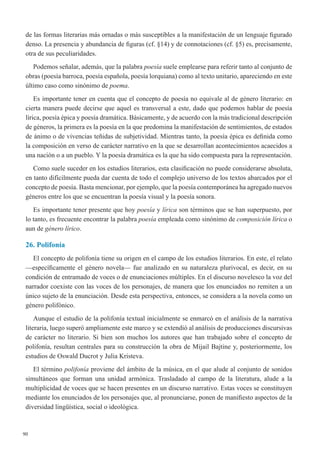 90
de las formas literarias más ornadas o más susceptibles a la manifestación de un lenguaje figurado
denso. La presencia y abundancia de figuras (cf. §14) y de connotaciones (cf. §5) es, precisamente,
otra de sus peculiaridades.
Podemos señalar, además, que la palabra poesía suele emplearse para referir tanto al conjunto de
obras (poesía barroca, poesía española, poesía lorquiana) como al texto unitario, apareciendo en este
último caso como sinónimo de poema.
Es importante tener en cuenta que el concepto de poesía no equivale al de género literario: en
cierta manera puede decirse que aquel es transversal a este, dado que podemos hablar de poesía
lírica, poesía épica y poesía dramática. Básicamente, y de acuerdo con la más tradicional descripción
de géneros, la primera es la poesía en la que predomina la manifestación de sentimientos, de estados
de ánimo o de vivencias teñidas de subjetividad. Mientras tanto, la poesía épica es definida como
la composición en verso de carácter narrativo en la que se desarrollan acontecimientos acaecidos a
una nación o a un pueblo. Y la poesía dramática es la que ha sido compuesta para la representación.
Como suele suceder en los estudios literarios, esta clasificación no puede considerarse absoluta,
en tanto difícilmente pueda dar cuenta de todo el complejo universo de los textos abarcados por el
concepto de poesía. Basta mencionar, por ejemplo, que la poesía contemporánea ha agregado nuevos
géneros entre los que se encuentran la poesía visual y la poesía sonora.
Es importante tener presente que hoy poesía y lírica son términos que se han superpuesto, por
lo tanto, es frecuente encontrar la palabra poesía empleada como sinónimo de composición lírica o
aun de género lírico.
26. Polifonía
El concepto de polifonía tiene su origen en el campo de los estudios literarios. En este, el relato
—específicamente el género novela— fue analizado en su naturaleza plurivocal, es decir, en su
condición de entramado de voces o de enunciaciones múltiples. En el discurso novelesco la voz del
narrador coexiste con las voces de los personajes, de manera que los enunciados no remiten a un
único sujeto de la enunciación. Desde esta perspectiva, entonces, se considera a la novela como un
género polifónico.
Aunque el estudio de la polifonía textual inicialmente se enmarcó en el análisis de la narrativa
literaria, luego superó ampliamente este marco y se extendió al análisis de producciones discursivas
de carácter no literario. Si bien son muchos los autores que han trabajado sobre el concepto de
polifonía, resultan centrales para su construcción la obra de Mijail Bajtine y, posteriormente, los
estudios de Oswald Ducrot y Julia Kristeva.
El término polifonía proviene del ámbito de la música, en el que alude al conjunto de sonidos
simultáneos que forman una unidad armónica. Trasladado al campo de la literatura, alude a la
multiplicidad de voces que se hacen presentes en un discurso narrativo. Estas voces se constituyen
mediante los enunciados de los personajes que, al pronunciarse, ponen de manifiesto aspectos de la
diversidad lingüística, social o ideológica. 
 