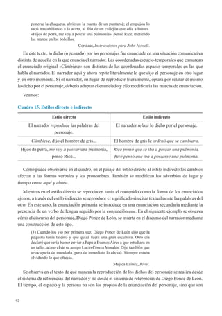 92
ponerse la chaqueta, abrieron la puerta de un puntapié; el empujón lo
sacó trastabillando a la acera, al frío de un callejón que olía a basura.
«Hijos de perra, me voy a pescar una pulmonía», pensó Rice, metiendo
las manos en los bolsillos.
Cortázar, Instrucciones para John Howell.
En este texto, lo dicho (o pensado) por los personajes fue enunciado en una situación comunicativa
distinta de aquella en la que enuncia el narrador. Las coordenadas espacio-temporales que enmarcan
el enunciado original «Cámbiese» son distintas de las coordenadas espacio-temporales en las que
habla el narrador. El narrador aquí y ahora repite literalmente lo que dijo el personaje en otro lugar
y en otro momento. Si el narrador, en lugar de reproducir literalmente, optara por relatar él mismo
lo dicho por el personaje, debería adaptar el enunciado y ello modificaría las marcas de enunciación.
Veamos:
Cuadro 15. Estilos directo e indirecto
Estilo directo Estilo indirecto
El narrador reproduce las palabras del
personaje.
El narrador relata lo dicho por el personaje.
Cámbiese, dijo el hombre de gris... El hombre de gris le ordenó que se cambiara.
Hijos de perra, me voy a pescar una pulmonía,
pensó Rice...
Rice pensó que se iba a pescar una pulmonía.
Rice pensó que iba a pescarse una pulmonía.
Como puede observarse en el cuadro, en el pasaje del estilo directo al estilo indirecto los cambios
afectan a las formas verbales y los pronombres. También se modifican los adverbios de lugar y
tiempo como aquí y ahora. 
Mientras en el estilo directo se reproducen tanto el contenido como la forma de los enunciados
ajenos, a través del estilo indirecto se reproduce el significado sin citar textualmente las palabras del
otro. En este caso, la enunciación primaria se introduce en una enunciación secundaria mediante la
presencia de un verbo de lengua seguido por la conjunción que. En el siguiente ejemplo se observa
cómo el discurso del personaje, Diego Ponce de León, se inserta en el discurso del narrador mediante
una construcción de este tipo.
(3) Cuando los vio por primera vez, Diego Ponce de León dijo que la
pequeña tenía talento y que quizá fuera una gran escultora. Otro día
declaró que sería bueno enviar a Pepa a Buenos Aires a que estudiara en
un taller, acaso el de su amigo Lucio Correa Morales. Dijo también que
se ocuparía de mandarla, pero de inmediato lo olvidó. Siempre estaba
olvidando lo que ofrecía.
Mujica Lainez, Rival.
Se observa en el texto de qué manera la reproducción de los dichos del personaje se realiza desde
el sistema de referencias del narrador y no desde el sistema de referencias de Diego Ponce de León.
El tiempo, el espacio y la persona no son los propios de la enunciación del personaje, sino que son
 