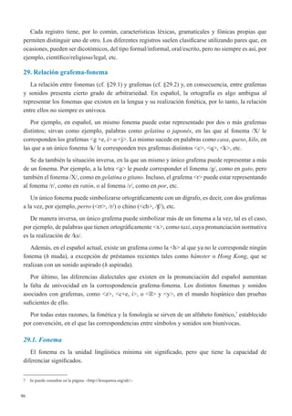 96
Cada registro tiene, por lo común, características léxicas, gramaticales y fónicas propias que
permiten distinguir uno de otro. Los diferentes registros suelen clasificarse utilizando pares que, en
ocasiones, pueden ser dicotómicos, del tipo formal/informal, oral/escrito, pero no siempre es así, por
ejemplo, científico/religioso/legal, etc.
29. Relación grafema-fonema
La relación entre fonemas (cf. §29.1) y grafemas (cf. §29.2) y, en consecuencia, entre grafemas
y sonidos presenta cierto grado de arbitrariedad. En español, la ortografía es algo ambigua al
representar los fonemas que existen en la lengua y su realización fonética, por lo tanto, la relación
entre ellos no siempre es unívoca.
Por ejemplo, en español, un mismo fonema puede estar representado por dos o más grafemas
distintos; sirvan como ejemplo, palabras como gelatina o japonés, en las que al fonema /X/ le
corresponden los grafemas <g +e, i> o <j>. Lo mismo sucede en palabras como casa, queso, kilo, en
las que a un único fonema /k/ le corresponden tres grafemas distintos <c>, <q>, <k>, etc. 
Se da también la situación inversa, en la que un mismo y único grafema puede representar a más
de un fonema. Por ejemplo, a la letra <g> le puede corresponder el fonema /g/, como en gato, pero
también el fonema /X/, como en gelatina o gitano. Incluso, el grafema <r> puede estar representando
al fonema /r/, como en ratón, o al fonema /ɾ/, como en por, etc.
Un único fonema puede simbolizarse ortográficamente con un dígrafo, es decir, con dos grafemas
a la vez, por ejemplo, perro (<rr>, /r/) o chino (<ch>, /ʧ/), etc.
De manera inversa, un único grafema puede simbolizar más de un fonema a la vez, tal es el caso,
por ejemplo, de palabras que tienen ortográficamente <x>, como taxi, cuya pronunciación normativa
es la realización de /ks/.
Además, en el español actual, existe un grafema como la <h> al que ya no le corresponde ningún
fonema (h muda), a excepción de préstamos recientes tales como hámster o Hong Kong, que se
realizan con un sonido aspirado (h aspirada).
Por último, las diferencias dialectales que existen en la pronunciación del español aumentan
la falta de univocidad en la correspondencia grafema-fonema. Los distintos fonemas y sonidos
asociados con grafemas, como <z>, <c+e, i>, o <ll> y <y>, en el mundo hispánico dan pruebas
suficientes de ello. 
Por todas estas razones, la fonética y la fonología se sirven de un alfabeto fonético,7
establecido
por convención, en el que las correspondencias entre símbolos y sonidos son biunívocas.
29.1. Fonema
El fonema es la unidad lingüística mínima sin significado, pero que tiene la capacidad de
diferenciar significados. 
7	 Se puede consultar en la página: <http://lexiquetos.org/afi/>.
 