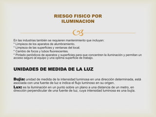 RIESGO FISICO POR 
ILUMINACION 
 
En las industrias también se requieren mantenimiento que incluyan: 
* Limpieza de los aparatos de alumbramiento. 
* Limpieza de las superficies y ventanas del local. 
* Cambio de focos y tubos fluorescentes. 
* Pintado periódicos de aparatos y superficies para que concentren la iluminación y permitan un 
acceso seguro al equipo y una optima superficie de trabajo. 
UNIDADES DE MEDIDA DE LA LUZ 
Bujía: unidad de medida de la intensidad luminosa en una dirección determinada, está 
asociada con una fuente de luz e indica el flujo luminoso en su origen. 
Lux: es la iluminación en un punto sobre un plano a una distancia de un metro, en 
dirección perpendicular de una fuente de luz, cuya intensidad luminosa es una bujía. 
 