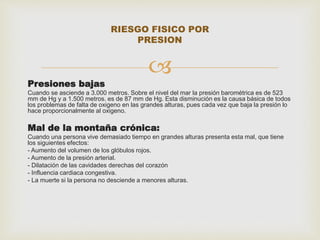 RIESGO FISICO POR 
PRESION 
 
Presiones bajas 
Cuando se asciende a 3.000 metros. Sobre el nivel del mar la presión barométrica es de 523 
mm de Hg y a 1.500 metros. es de 87 mm de Hg. Esta disminución es la causa básica de todos 
los problemas de falta de oxigeno en las grandes alturas, pues cada vez que baja la presión lo 
hace proporcionalmente al oxigeno. 
Mal de la montaña crónica: 
Cuando una persona vive demasiado tiempo en grandes alturas presenta esta mal, que tiene 
los siguientes efectos: 
- Aumento del volumen de los glóbulos rojos. 
- Aumento de la presión arterial. 
- Dilatación de las cavidades derechas del corazón 
- Influencia cardiaca congestiva. 
- La muerte si la persona no desciende a menores alturas. 
 