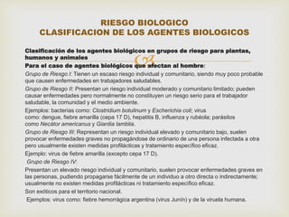 RIESGO BIOLOGICO 
CLASIFICACION DE LOS AGENTES BIOLOGICOS 
Clasificación de los agentes biológicos  en grupos de riesgo para plantas, 
humanos y animales 
Para el caso de agentes biológicos que afectan al hombre: 
Grupo de Riesgo I: Tienen un escaso riesgo individual y comunitario, siendo muy poco probable 
que causen enfermedades en trabajadores saludables. 
Grupo de Riesgo II: Presentan un riesgo individual moderado y comunitario limitado; pueden 
causar enfermedades pero normalmente no constituyen un riesgo serio para el trabajador 
saludable, la comunidad y el medio ambiente. 
Ejemplos: bacterias como: Clostridium botulinum y Escherichia coli; virus 
como: dengue, fiebre amarilla (cepa 17 D), hepatitis B, influenza y rubéola; parásitos 
como Necátor americanus y Giardia lamblia. 
Grupo de Riesgo III: Representan un riesgo individual elevado y comunitario bajo, suelen 
provocar enfermedades graves no propagándose de ordinario de una persona infectada a otra 
pero usualmente existen medidas profilácticas y tratamiento específico eficaz. 
Ejemplo: virus de fiebre amarilla (excepto cepa 17 D). 
Grupo de Riesgo IV: 
Presentan un elevado riesgo individual y comunitario, suelen provocar enfermedades graves en 
las personas, pudiendo propagarse fácilmente de un individuo a otro directa o indirectamente; 
usualmente no existen medidas profilácticas ni tratamiento específico eficaz. 
Son exóticos para el territorio nacional. 
Ejemplos: virus como: fiebre hemorrágica argentina (virus Junín) y de la viruela humana. 
 