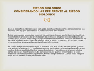 RIESGO BIOLOGICO 
CONSIDERANDO LAS EPP FRENTE AL RIESGO 
BIOLOGICO 
 
Dado la especificidad de los riesgos biológicos, cabe hacer las siguientes consideraciones con 
respecto a los equipos destinados a la protección frente a los mismos: 
Existe una marcada tendencia a confundir los equipos destinados a evitar la contaminación de 
material estéril (protección del producto) con los destinados a la protección del trabajador. En 
consecuencia, cuando exista riesgo biológico deberá establecerse un protocolo de utilización de 
EPP que responda a una protección efectiva frente al mismo, combinado, en su caso, con el 
correspondiente a mantener la asepsia del material o muestra. 
En cuanto a la protección dérmica (ver la norma NC-EN 374: 2004), "se cree que los guantes 
que resisten la penetración"… (cuando se ensayan según el procedimiento establecido para la 
medida de la permeabilidad frente a un agente químico)… "constituyen una barrera efectiva 
contra los riesgos microbiológicos". En consecuencia, los guantes impermeables lo serán 
también a los microorganismos; igualmente, frente a sangre sintética. Cuando exista riesgo de 
salpicaduras, deberá usarse pantallas faciales. 
 