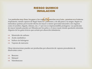  Las partículas muy finas, los gases y los vapores se mezclan con el aire, penetran en el sistema 
respiratorio, siendo capaces de llegar hasta los pulmones y de allí pasar a la sangre. Según su 
naturaleza química provocarán efectos de mayor a menor gravedad atacando a los órganos 
como el (cerebro, hígado, riñones, etc.). Y por eso es imprescindible protegerse. Las partículas 
de mayor tamaño pueden ser filtradas por los pelos y el moco nasal, donde quedarán retenidas. 
Algunos de los gases tóxicos que actúan por absorción inhalatoria: 
 Monóxido de carbono 
 Ácido cianhídrico 
 Sulfuro de hidrógeno 
 Vapores de mercurio 
Otras intoxicaciones pueden ser producidas por absorción de vapores procedentes de 
disolventes como: 
 Benceno 
 Metanol 
 Nitrobenceno 
RIESGO QUIMICO 
INHALACION 
 