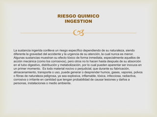 RIESGO QUIMICO 
INGESTION 
 
La sustancia ingerida conlleva un riesgo específico dependiendo de su naturaleza, siendo 
diferente la gravedad del accidente y la urgencia de su atención, la cual nunca es menor. 
Algunas sustancias muestran su efecto tóxico de forma inmediata, especialmente aquellos de 
acción mecánica (como los corrosivos), pero otros no lo hacen hasta después de su absorción 
en el tubo digestivo, distribución y metabolización, por lo cual pueden aparentar ser inocuos en 
un primer momento. Es todo material nocivo o perjudicial, que durante su fabricación, 
almacenamiento, transporte o uso, puede generar o desprender humos, gases, vapores, polvos 
o fibras de naturaleza peligrosa, ya sea explosiva, inflamable, tóxica, infecciosa, radiactiva, 
corrosiva o irritante en cantidad que tengan probabilidad de causar lesiones y daños a 
personas, instalaciones o medio ambiente. 
 