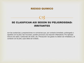 RIESGO QUIMICO 
 
SE CLASIFICAN ASI SEGÚN SU PELIGROSIDAD: 
IRRITANTES 
son las sustancias y preparaciones no corrosivas que, por contacto inmediato, prolongado o 
repetido con la piel o las mucosas, pueden provocar una reacción inflamatoria. Por ejemplo: 
Cloruro de calcio, Carbonato de sodio, etc. Precaución: los gases no deben ser inhalados y el 
contacto con la piel y ojos debe ser evitado. 
 