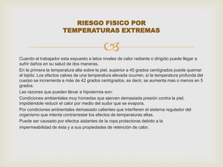 RIESGO FISICO POR 
TEMPERATURAS EXTREMAS 
 
Cuando el trabajador esta expuesto a latos niveles de calor radiante o dirigido puede llegar a 
sufrir daños en su salud de dos maneras. 
En la primera la temperatura alta sobre la piel, superior a 45 grados centígrados puede quemar 
el tejido. Los efectos calves de una temperatura elevada ocurren, si la temperatura profunda del 
cuerpo se incrementa a más de 42 grados centígrados, es decir, se aumenta mas o menos en 5 
grados. 
Las razones que pueden llevar a hipotermia son: 
Condiciones ambientales muy húmedas que ejercen demasiada presión contra la piel, 
impidiéndole reducir el calor por medio del sudor que se evapora. 
Por condiciones ambientales demasiado calientes que interfieren el sistema regulador del 
organismo que intenta contrarrestar los efectos de temperaturas altas. 
Puede ser causado por efectos aislantes de la ropa protectoras debido a la 
impermeabilidad de ésta y a sus propiedades de retención de calor. 
 