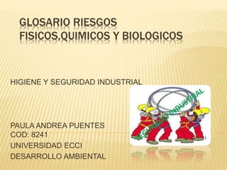GLOSARIO RIESGOS 
FISICOS,QUIMICOS Y BIOLOGICOS 
HIGIENE Y SEGURIDAD INDUSTRIAL 
PAULA ANDREA PUENTES 
COD: 8241 
UNIVERSIDAD ECCI 
DESARROLLO AMBIENTAL 
 