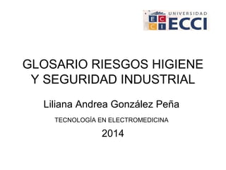 GLOSARIO RIESGOS HIGIENE 
Y SEGURIDAD INDUSTRIAL 
Liliana Andrea González Peña 
TECNOLOGÍA EN ELECTROMEDICINA 
2014 
 