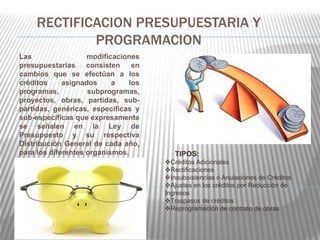RECTIFICACION PRESUPUESTARIA Y 
PROGRAMACION 
Las modificaciones 
presupuestarias consisten en 
cambios que se efectúan a los 
créditos asignados a los 
programas, subprogramas, 
proyectos, obras, partidas, sub-partidas, 
genéricas, específicas y 
sub-específicas que expresamente 
se señalen en la Ley de 
Presupuesto y su respectiva 
Distribución General de cada año, 
para los diferentes organismos. TIPOS: 
Créditos Adicionales 
Rectificaciones 
Insubsistencias o Anulaciones de Créditos 
Ajustes en los créditos por Reducción de 
Ingresos 
Traspasos de créditos 
Reprogramación de contrato de obras 
