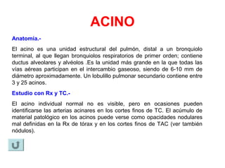ACINO
Anatomía.-
El acino es una unidad estructural del pulmón, distal a un bronquiolo
terminal, al que llegan bronquiolos respiratorios de primer orden; contiene
ductus alveolares y alvéolos .Es la unidad más grande en la que todas las
vías aéreas participan en el intercambio gaseoso, siendo de 6-10 mm de
diámetro aproximadamente. Un lobulillo pulmonar secundario contiene entre
3 y 25 acinos.
Estudio con Rx y TC.-
El acino individual normal no es visible, pero en ocasiones pueden
identificarse las arterias acinares en los cortes finos de TC. El acúmulo de
material patológico en los acinos puede verse como opacidades nodulares
mal definidas en la Rx de tórax y en los cortes finos de TAC (ver también
nódulos).
 