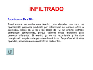 INFILTRADO
Estudios con Rx y TC.-
Anteriormente se usaba este término para describir una zona de
opacificación pulmonar producida por enfermedad del espacio aéreo o
intersticial, visible en la Rx y los cortes de TC. El término infiltrado
permanece controvertido, porque significa cosas diferentes para
personas diferentes. El término ya no se recomienda, y ha sido
reemplazado ampliamente por otros descriptores. Se prefiere el término
opacidad, asociado a otros calificativos pertinentes.
 