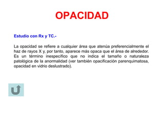 OPACIDAD
Estudio con Rx y TC.-
La opacidad se refiere a cualquier área que atenúa preferencialmente el
haz de rayos X y, por tanto, aparece más opaca que el área de alrededor.
Es un término inespecífico que no indica el tamaño o naturaleza
patológica de la anormalidad (ver también opacificación parenquimatosa,
opacidad en vidrio deslustrado).
 