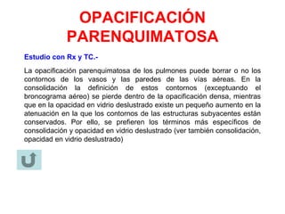 OPACIFICACIÓN
PARENQUIMATOSA
Estudio con Rx y TC.-
La opacificación parenquimatosa de los pulmones puede borrar o no los
contornos de los vasos y las paredes de las vías aéreas. En la
consolidación la definición de estos contornos (exceptuando el
broncograma aéreo) se pierde dentro de la opacificación densa, mientras
que en la opacidad en vidrio deslustrado existe un pequeño aumento en la
atenuación en la que los contornos de las estructuras subyacentes están
conservados. Por ello, se prefieren los términos más específicos de
consolidación y opacidad en vidrio deslustrado (ver también consolidación,
opacidad en vidrio deslustrado)
 