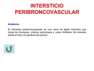 INTERSTICIO
PERIBRONCOVASCULAR
Anatomía.-
El intersticio peribroncovascular es una vaina de tejido conectivo que
rodea los bronquios, arterias pulmonares y vasos linfáticos. Se extiende
desde el hilio a la periferia del pulmón.
 