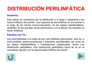 DISTRIBUCIÓN PERILINFÁTICA
Anatomía.-
Este patrón se caracteriza por la distribución a lo largo o adyacente a los
vasos linfáticos del pulmón. Los trayectos de los linfáticos se encuentran a
lo largo de los tractos broncovasculares, en los septos interlobulillares,
alrededor de las grandes venas pulmonares y en la pleura; los alveolos no
tienen linfáticos
Estudios con TC.-
Las anormalidades a lo largo de las vías linfáticas pulmonares, esto es, a
nivel perihiliar, peribroncovascular e intersticio centrilobulillar, así como en
los septos interllobulillares y localizaciones subpleurales, tienen una
distribución perilinfática. Una distribución perilinfatica típica se ve en la
sarcoidosis (fig.50) y en la diseminación linfática del cáncer.
 