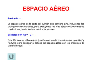 ESPACIO AÉREO
Anatomía .-
El espacio aéreo es la parte del pulmón que contiene aire, incluyendo los
bronquiolos respiratorios, pero excluyendo las vías aéreas exclusivamente
conductoras, hasta los bronquiolos terminales.
Estudios con Rx y TC.-
Este término se utiliza en conjunción con los de consolidación, opacidad y
nódulos, para designar el relleno del espacio aéreo con los productos de
la enfermedad.
 