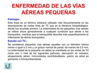 ENFERMEDAD DE LAS VÍAS
AÉREAS PEQUEÑAS
Patología.-
Esta frase es un término arbitrario utilizado más frecuentemente en las
descripciones de cortes finos de TC que en la literatura fisiopatológica,
donde fue acuñado primero. La enfermedad de las pequeñas vías aéreas
se refiere ahora generalmente a cualquier condición que afecte a los
bronquiolos, mientras que la bronquiolitis describe más especificamente la
inflamación de dichos bronquiolos.
Estudio con TC.-
Se consideran pequeñas vías aéreas aquellas con un diámetro interno
menor o igual a 2 mm y un grosor normal de pared, de menos de 0.5 mm.
La enfermedad de la pequeña vía aérea se manifiesta en los cortes de TC
como uno o más de los siguientes patrones: atenuación en mosaico,
atrapamiento aéreo, micronódulos centrilobulillares, patrón de árbol en
gemación o bronquioloectasias.
 