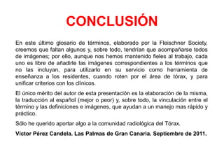 CONCLUSIÓN
En este último glosario de términos, elaborado por la Fleischner Society,
creemos que faltan algunos y, sobre todo, tendrían que acompañarse todos
de imágenes; por ello, aunque nos hemos mantenido fieles al trabajo, cada
uno es libre de añadirle las imágenes correspondientes a los términos que
no las incluyan, para utilizarlo en su servicio como herramienta de
enseñanza a los residentes, cuando roten por el área de tórax, y para
unificar criterios con los clínicos.
El único mérito del autor de esta presentación es la elaboración de la misma,
la traducción al español (mejor o peor) y, sobre todo, la vinculación entre el
término y las definiciones e imágenes, que ayudan a un manejo mas rápido y
práctico.
Sólo he querido aportar algo a la comunidad radiológica del Tórax.
Víctor Pérez Candela. Las Palmas de Gran Canaria. Septiembre de 2011.
 