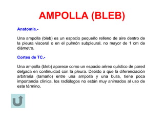 AMPOLLA (BLEB)
Anatomía.-
Una ampolla (bleb) es un espacio pequeño relleno de aire dentro de
la pleura visceral o en el pulmón subpleural, no mayor de 1 cm de
diámetro.
Cortes de TC.-
Una ampolla (bleb) aparece como un espacio aéreo quístico de pared
delgada en continuidad con la pleura. Debido a que la diferenciación
arbitraria (tamaño) entre una ampolla y una bulla, tiene poca
importancia clínica, los radiólogos no están muy animados al uso de
este término.
 