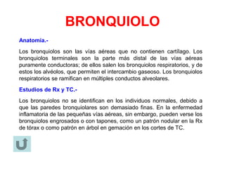 BRONQUIOLO
Anatomía.-
Los bronquiolos son las vías aéreas que no contienen cartílago. Los
bronquiolos terminales son la parte más distal de las vías aéreas
puramente conductoras; de ellos salen los bronquiolos respiratorios, y de
estos los alvéolos, que permiten el intercambio gaseoso. Los bronquiolos
respiratorios se ramifican en múltiples conductos alveolares.
Estudios de Rx y TC.-
Los bronquiolos no se identifican en los individuos normales, debido a
que las paredes bronquiolares son demasiado finas. En la enfermedad
inflamatoria de las pequeñas vías aéreas, sin embargo, pueden verse los
bronquiolos engrosados o con tapones, como un patrón nodular en la Rx
de tórax o como patrón en árbol en gemación en los cortes de TC.
 