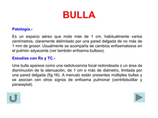BULLA
Patología.-
Es un espacio aéreo que mide más de 1 cm, habitualmente varios
centímetros, claramente delimitado por una pared delgada de no más de
1 mm de grosor. Usualmente se acompaña de cambios enfisematosos en
el pulmón adyacente (ver también enfisema bulloso).
Estudios con Rx y TC.-
Una bulla aparece como una radiolucencia focal redondeada o un área de
disminución de la atenuación, de 1 cm o más de diámetro, limitada por
una pared delgada (fig.16). A menudo están presentes múltiples bullas y
se asocian con otros signos de enfisema pulmonar (centrilobulillar y
paraseptal).
 