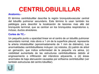 CENTRILOBULILLAR
Anatomía.-
El término centrilobulillar describe la región bronquiolovascular central
del lobulillo pulmonar secundario. Este término lo usan también los
patólogos para describir la localización de lesiones mas allá del
bronquiolo terminal, que se centran en los bronquiolos respiratorios o,
incluso, ductos alveolares.
Cortes de TC.-
Un pequeño punto u opacidad linear en el centro de un lobulillo pulmonar
secundario normal, más obvio a 1 cm de la superficie pleural, representa
la arteria intralobulillar (aproximadamente de 1 mm de diámetro). Las
anormalidades centrilobulillares incluyen: (a) nódulos, (b) patrón de árbol
en gemación, que indica enfermedad de la pequeña vía aérea, (c)
visibilidad aumentada de las estructuras centrilobulillares debido al
engrosamiento o infiltración del intersticio adyacente, o (d) áreas
anormales de baja atenuación causadas por enfisema centrilobulillar (ver
también estructuras del centro lobulillar).
 