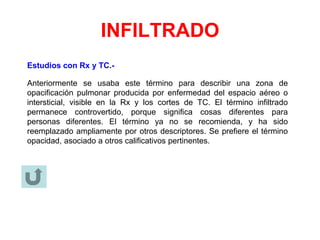 INFILTRADO
Estudios con Rx y TC.-
Anteriormente se usaba este término para describir una zona de
opacificación pulmonar producida por enfermedad del espacio aéreo o
intersticial, visible en la Rx y los cortes de TC. El término infiltrado
permanece controvertido, porque significa cosas diferentes para
personas diferentes. El término ya no se recomienda, y ha sido
reemplazado ampliamente por otros descriptores. Se prefiere el término
opacidad, asociado a otros calificativos pertinentes.
 