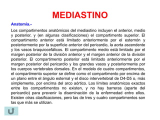 MEDIASTINO
Anatomía.-
Los compartimentos anatómicos del mediastino incluyen el anterior, medio
y posterior, y (en algunas clasificaciones) el compartimento superior. El
compartimento anterior está limitado anteriormente por el esternón y
posteriormente por la superficie anterior del pericardio, la aorta ascendente
y los vasos braquiocefálicos. El compartimento medio está limitado por el
margen posterior de la división anterior y el margen anterior de la división
posterior. El compartimento posterior está limitado anteriormente por el
margen posterior del pericardio y los grandes vasos y posteriormente por
los cuerpos vertebrales dorsales. En el modelo de cuatro compartimentos,
el compartimento superior se define como el compartimento por encima de
un plano entre el ángulo esternal y el disco intervertebral de D4-D5 o, más
simplemente, por encima del arco aórtico. Los límites anatómicos exactos
entre los compartimentos no existen, y no hay barreras (aparte del
pericardio) para prevenir la diseminación de la enfermedad entre ellos.
Existen otras clasificaciones, pero las de tres y cuatro compartimentos son
las que más se utilizan.
 
